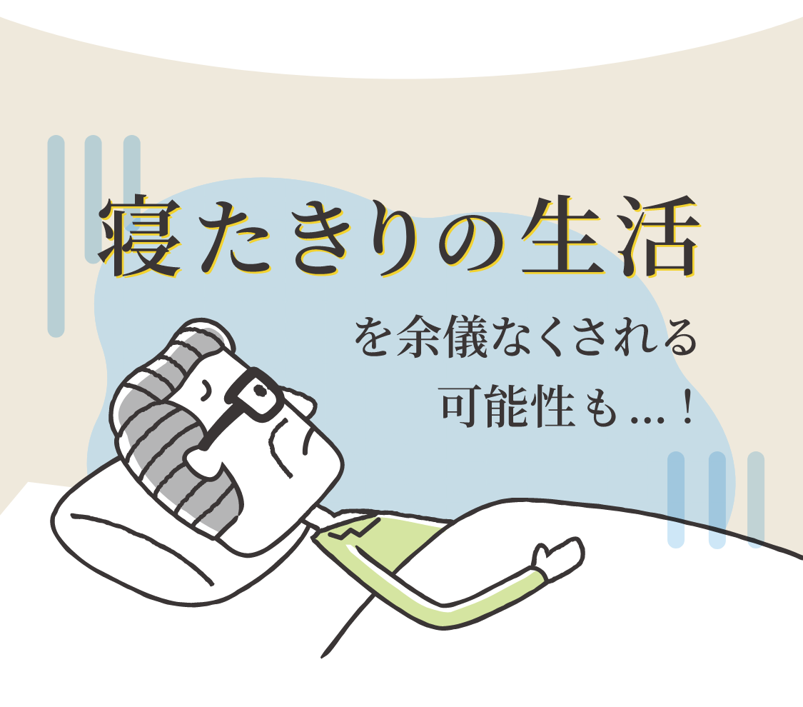 寝たきりの生活を余儀なくされる可能性も...！